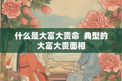 什么是大富大贵命  典型的大富大贵面相