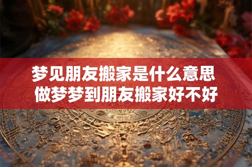 梦见朋友搬家是什么意思 做梦梦到朋友搬家好不好