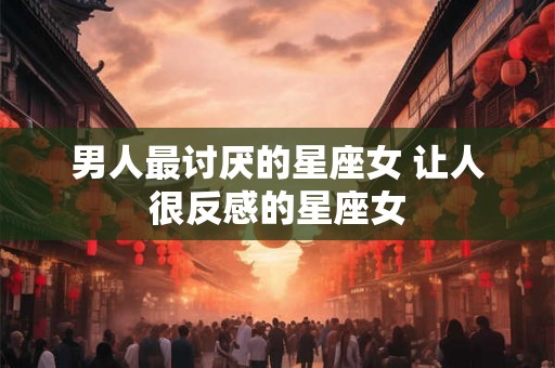 男人最讨厌的星座女 让人很反感的星座女