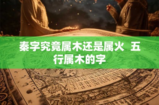 秦字究竟属木还是属火 五行属木的字 秦字究竟属木还是属火 五行属木的字