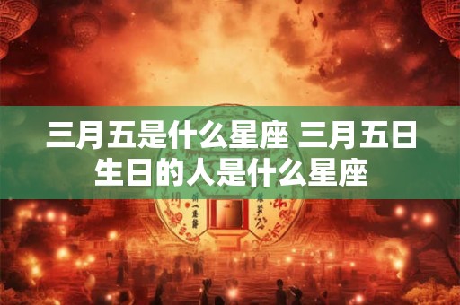 三月五是什么星座 三月五日生日的人是什么星座
