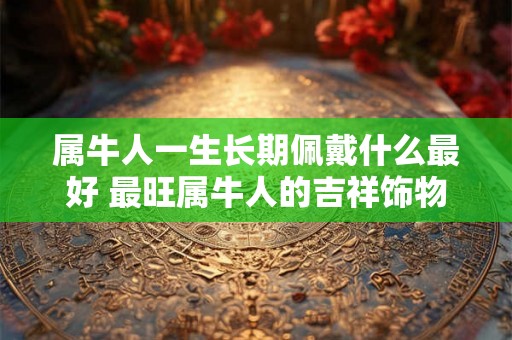 属牛人一生长期佩戴什么最好 最旺属牛人的吉祥饰物 属牛人一生长期佩戴什么最好 最旺属牛人的吉祥饰物