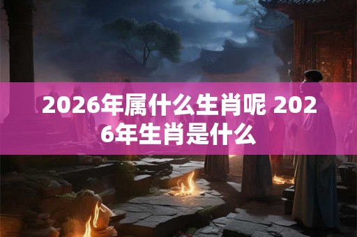 2026年属什么生肖呢 2026年生肖是什么 2026年属什么生肖呢 2026年生肖是什么
