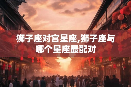 狮子座对宫星座,狮子座与哪个星座最配对