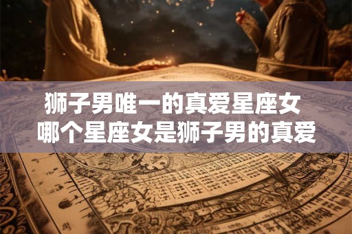 狮子男唯一的真爱星座女 哪个星座女是狮子男的真爱 狮子男唯一的真爱星座女 哪个星座女是狮子男的真爱