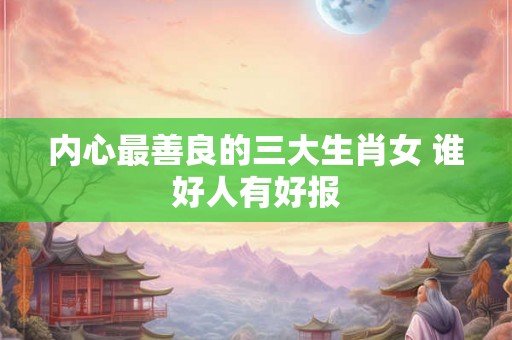 内心最善良的三大生肖女 谁好人有好报 内心最善良的三大生肖女 谁好人有好报
