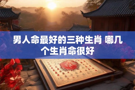 男人命最好的三种生肖 哪几个生肖命很好