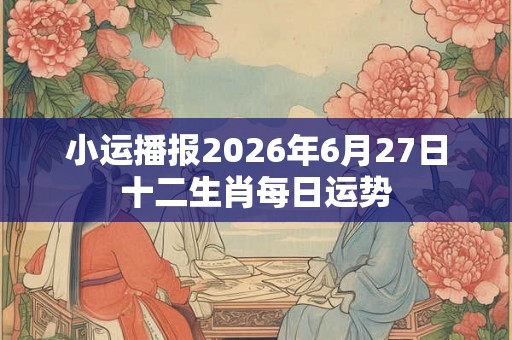 小运播报2026年6月27日十二生肖每日运势