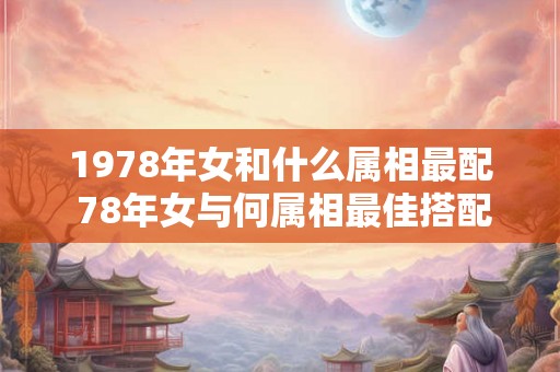 1978年女和什么属相最配 78年女与何属相最佳搭配 1978年女和什么属相最配 78年女与何属相最佳搭配