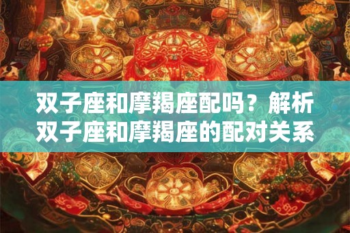 双子座和摩羯座配吗?解析双子座和摩羯座的配对关系 双子座和摩羯座配吗?解析双子座和摩羯座的配对关系