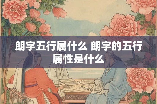 朗字五行属什么 朗字的五行属性是什么 朗字五行属什么 朗字的五行属性是什么