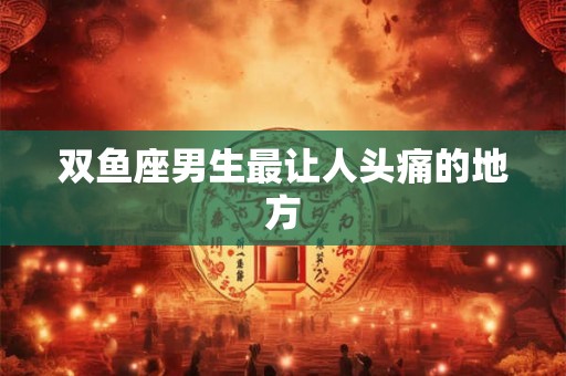 双鱼座男生最让人头痛的地方