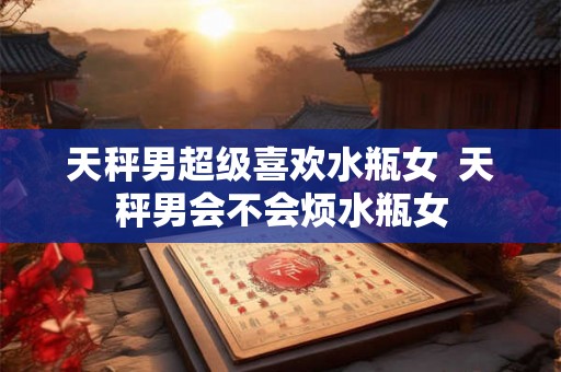 天秤男超级喜欢水瓶女 天秤男会不会烦水瓶女 天秤男超级喜欢水瓶女 天秤男会不会烦水瓶女