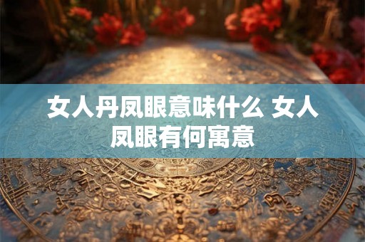女人丹凤眼意味什么 女人凤眼有何寓意 女人丹凤眼意味什么 女人凤眼有何寓意