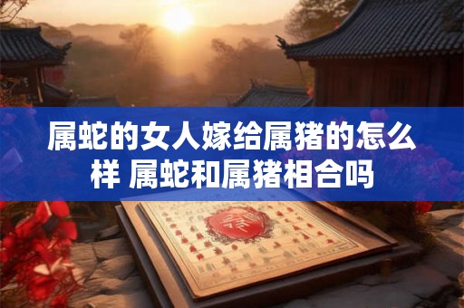 属蛇的女人嫁给属猪的怎么样 属蛇和属猪相合吗