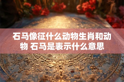石马像征什么动物生肖和动物 石马是表示什么意思 石马像征什么动物生肖和动物 石马是表示什么意思