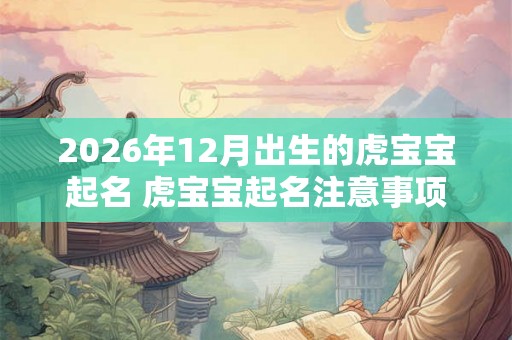 2026年12月出生的虎宝宝起名 虎宝宝起名注意事项 2026年12月出生的虎宝宝起名 虎宝宝起名注意事项
