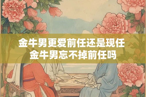 金牛男更爱前任还是现任 金牛男忘不掉前任吗
