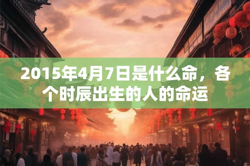 2015年4月7日是什么命，各个时辰出生的人的命运