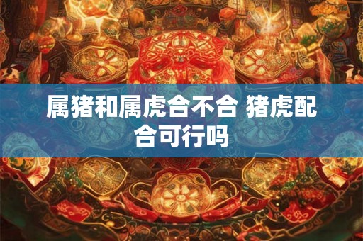 属猪和属虎合不合 猪虎配合可行吗