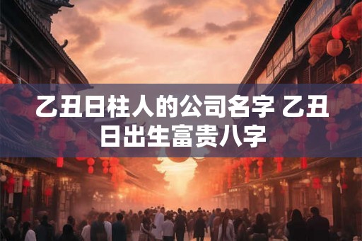 乙丑日柱人的公司名字 乙丑日出生富贵八字