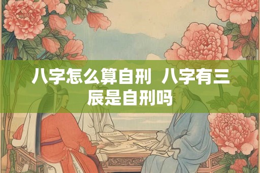 八字怎么算自刑  八字有三辰是自刑吗