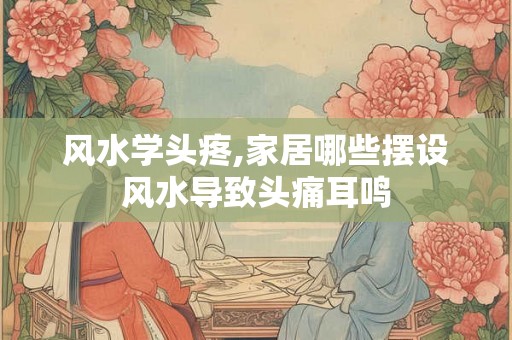 风水学头疼,家居哪些摆设风水导致头痛耳鸣