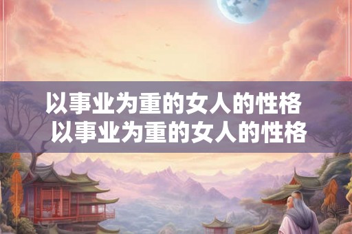 以事业为重的女人的性格  以事业为重的女人的性格特征