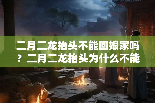 二月二龙抬头不能回娘家吗?二月二龙抬头为什么不能回娘家 二月二龙抬头不能回娘家吗?二月二龙抬头为什么不能回娘家