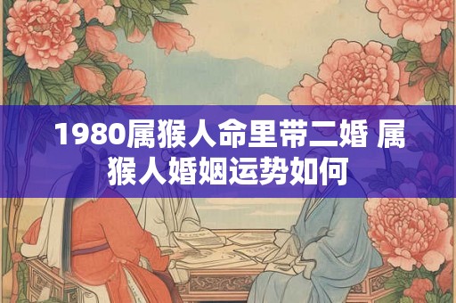 1980属猴人命里带二婚 属猴人婚姻运势如何 1980属猴人命里带二婚 属猴人婚姻运势如何