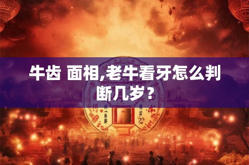 牛齿 面相,老牛看牙怎么判断几岁？
