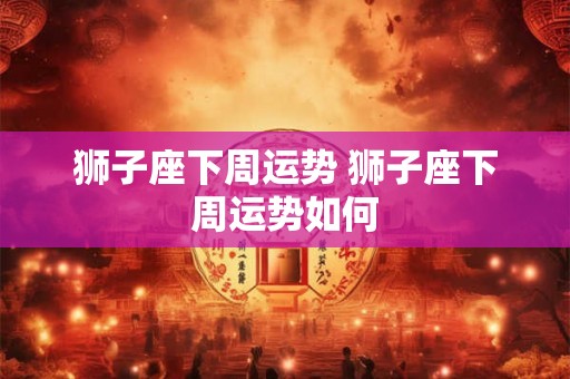 狮子座下周运势 狮子座下周运势如何