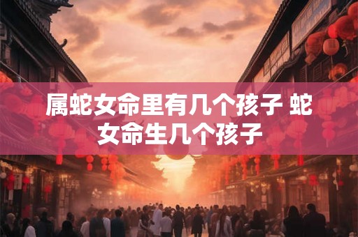属蛇女命里有几个孩子 蛇女命生几个孩子 属蛇女命里有几个孩子 蛇女命生几个孩子