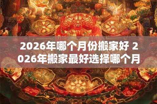 2026年哪个月份搬家好 2026年搬家最好选择哪个月份