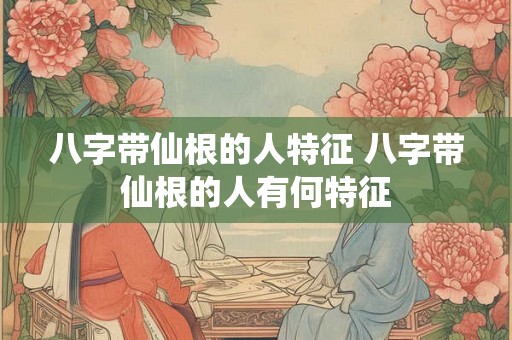 八字带仙根的人特征 八字带仙根的人有何特征