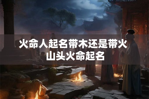 火命人起名带木还是带火 山头火命起名