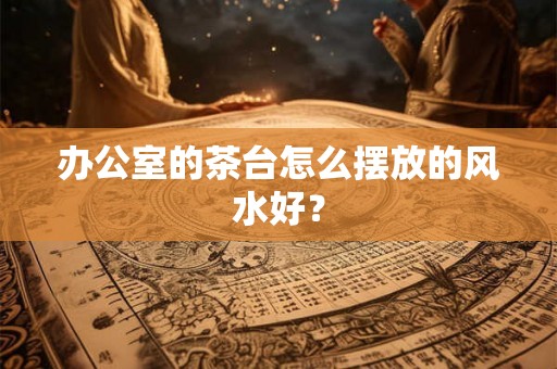 办公室的茶台怎么摆放的风水好？