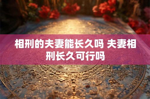 相刑的夫妻能长久吗 夫妻相刑长久可行吗 相刑的夫妻能长久吗 夫妻相刑长久可行吗