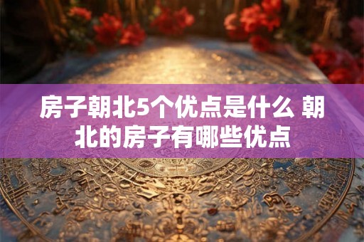 房子朝北5个优点是什么 朝北的房子有哪些优点