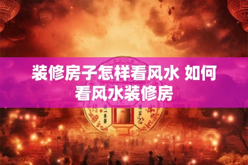 装修房子怎样看风水 如何看风水装修房