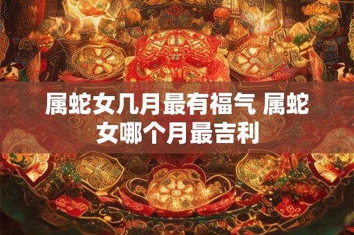 属蛇女几月最有福气 属蛇女哪个月最吉利