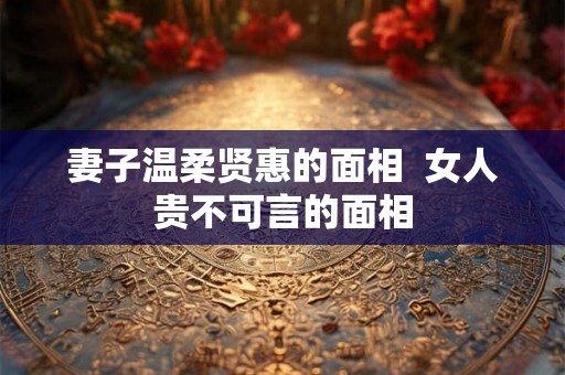 妻子温柔贤惠的面相  女人贵不可言的面相