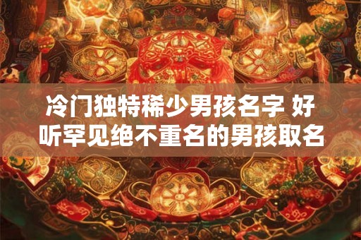 冷门独特稀少男孩名字 好听罕见绝不重名的男孩取名方法