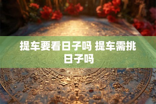 提车要看日子吗 提车需挑日子吗