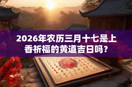 2026年农历三月十七是上香祈福的黄道吉日吗? 2026年农历三月十七是上香祈福的黄道吉日吗?