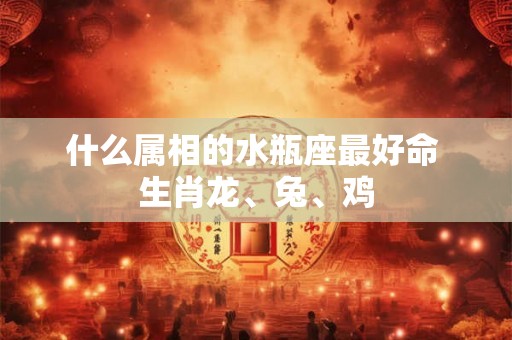 什么属相的水瓶座最好命 生肖龙、兔、鸡