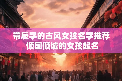 带辰字的古风女孩名字推荐 倾国倾城的女孩起名