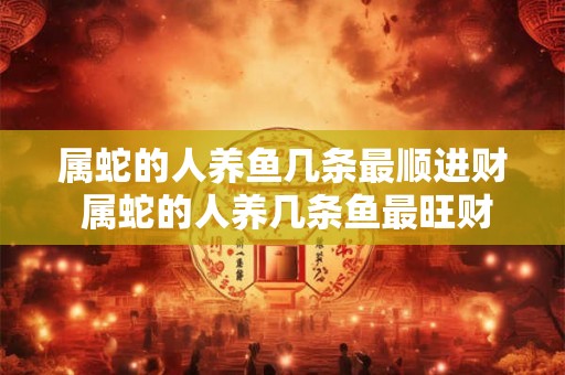 属蛇的人养鱼几条最顺进财 属蛇的人养几条鱼最旺财 属蛇的人养鱼几条最顺进财 属蛇的人养几条鱼最旺财