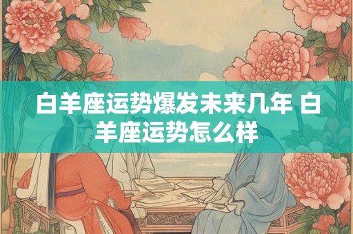 白羊座运势爆发未来几年 白羊座运势怎么样 白羊座运势爆发未来几年 白羊座运势怎么样