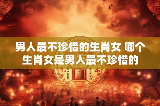 男人最不珍惜的生肖女 哪个生肖女是男人最不珍惜的 男人最不珍惜的生肖女 哪个生肖女是男人最不珍惜的
